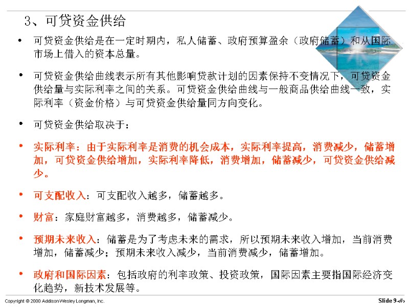 3、可贷资金供给 可贷资金供给是在一定时期内，私人储蓄、政府预算盈余（政府储蓄）和从国际市场上借入的资本总量。 可贷资金供给曲线表示所有其他影响贷款计划的因素保持不变情况下，可贷资金供给量与实际利率之间的关系。可贷资金供给曲线与一般商品供给曲线一致，实际利率（资金价格）与可贷资金供给量同方向变化。 可贷资金供给取决于： 实际利率：由于实际利率是消费的机会成本，实际利率提高，消费减少，储蓄增加，可贷资金供给增加，实际利率降低，消费增加，储蓄减少，可贷资金供给减少。 可支配收入：可支配收入越多，储蓄越多。 财富：家庭财富越多，消费越多，储蓄减少。 预期未来收入：储蓄是为了考虑未来的需求，所以预期未来收入增加，当前消费增加，储蓄减少；预期未来收入减少，当前消费减少，储蓄增加。 政府和国际因素：包括政府的利率政策、投资政策，国际因素主要指国际经济变化趋势，新技术发展等。